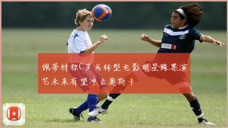 佩蒂特称C罗或转型电影明星跨界演艺未来有望冲击奥斯卡